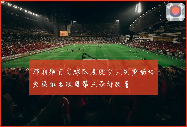 邓利维直言球队表现令人失望场均失误排名联盟第三亟待改善